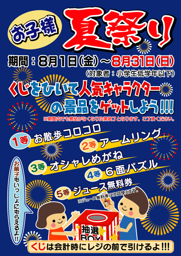 お子様 夏祭り
期間:8月1日(金)~8月31日(日)
(対象者:小学生低学年以下)
くじをひいて
人気キャラクターの景品をゲットしよう!!!
※期間内でも景品がなくなり次第終了となります。ご了承ください。
景品一覧
1等:お散歩コロコロ
2等:アームリング
3等:オシャレめがね
4等:6面パズル
5等:ジュース無料券(※ジュース無料券は次回使えます)
🗨️「お菓子もいっしょにもらえるよ!!」
※くじは会計時にレジの前で引けるよ!!!