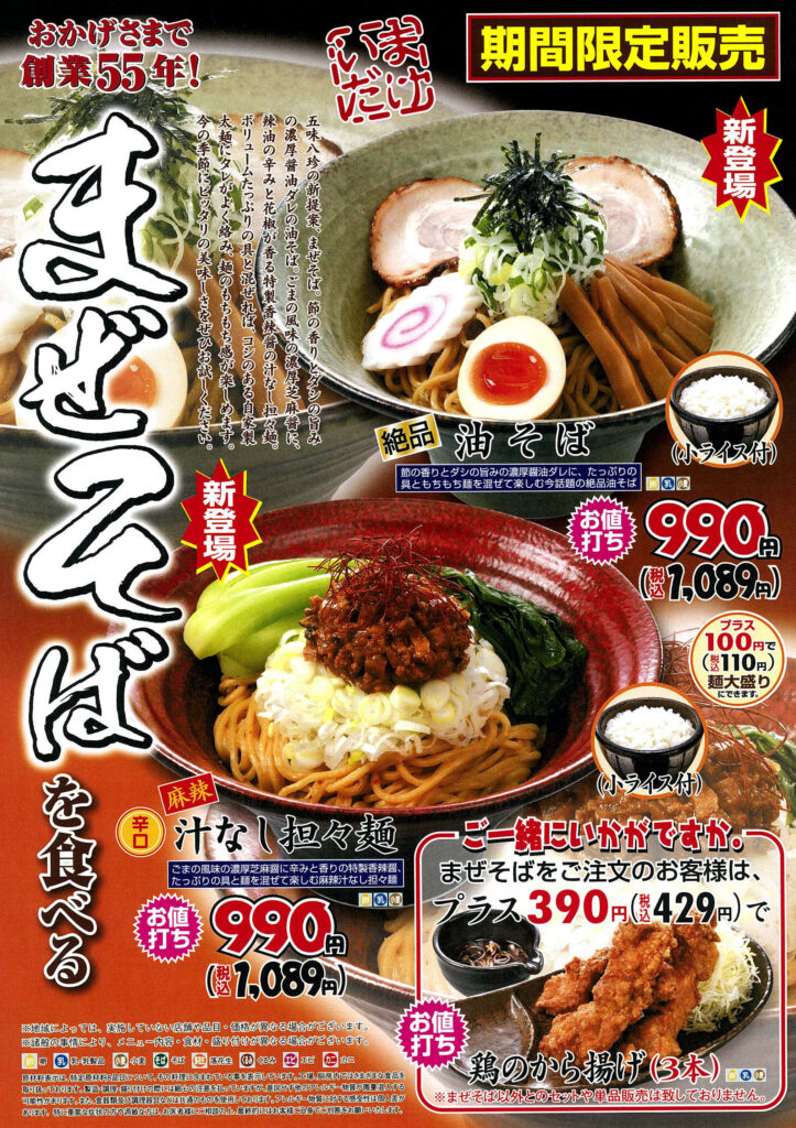 おかげさまで創業55年！

期間限定販売
新登場！

絶品 油そば（小ライス付）

豚の香りとタレの旨味が絶妙に絡む！
たっぷりの具ともちもち麺を混ぜて楽しむ、新感覚の油そばです。

990円（税込1,089円）
（小ライス付き）

プラス100円（税込110円）で麺大盛にできます！

麻辣 辛口 汁なし担々麺（小ライス付）

ゴマの風味×四川の麻辣が効いた本格派！
特製ダレと数種類のスパイスが織りなす香り・辛さ・旨味を凝縮しました。

990円（税込1,089円）
（小ライス付き）

ご一緒にいかがですか？

まぜそばご注文のお客様限定！

鶏のから揚げ（3本）
プラス 390円（税込429円）

※まぜそば以外とのセットや単品販売は行っておりません。